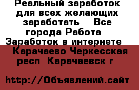 Реальный заработок для всех желающих заработать. - Все города Работа » Заработок в интернете   . Карачаево-Черкесская респ.,Карачаевск г.